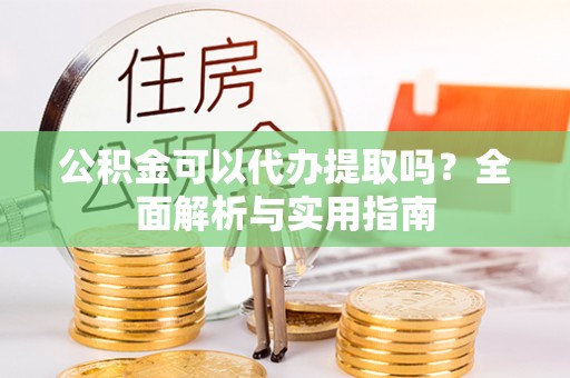 漳浦公积金可以代办提取吗？全面解析与实用指南