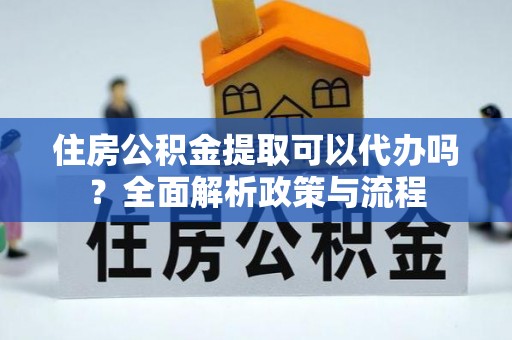 漳浦住房公积金提取可以代办吗？全面解析政策与流程