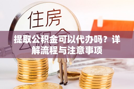 漳浦提取公积金可以代办吗？详解流程与注意事项