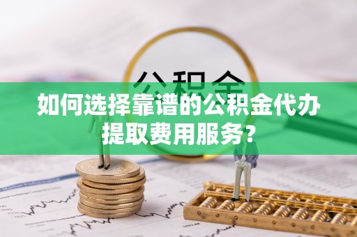 漳浦如何选择靠谱的公积金代办提取费用服务？