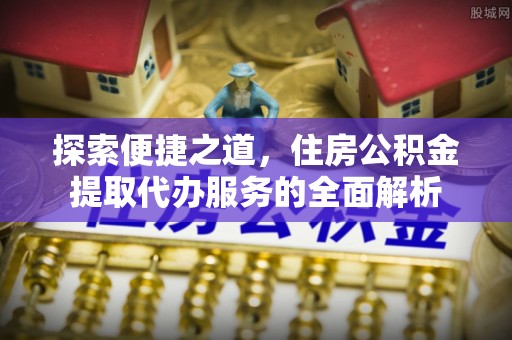 漳浦探索便捷之道，住房公积金提取代办服务的全面解析