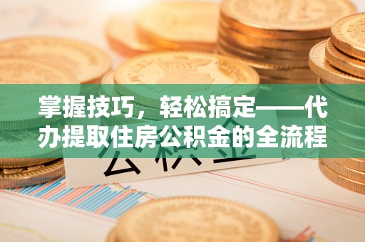 漳浦掌握技巧，轻松搞定——代办提取住房公积金的全流程解析