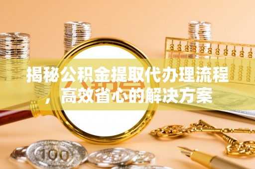漳浦揭秘公积金提取代办理流程，高效省心的解决方案