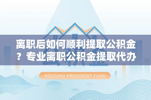 漳浦离职后如何顺利提取公积金？专业离职公积金提取代办服务指南