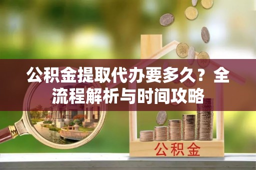 漳浦公积金提取代办要多久？全流程解析与时间攻略