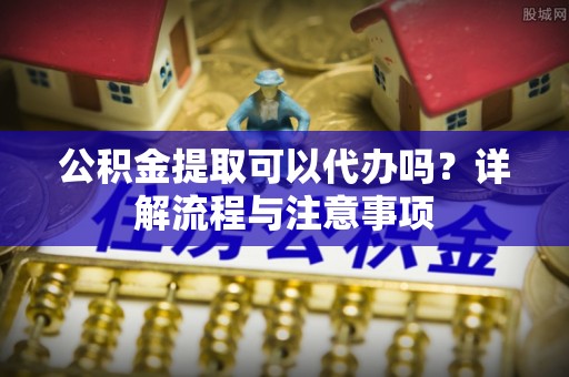 漳浦公积金提取可以代办吗？详解流程与注意事项