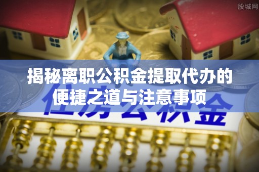 漳浦揭秘离职公积金提取代办的便捷之道与注意事项