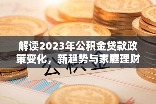 漳浦解读2023年公积金贷款政策变化，新趋势与家庭理财规划