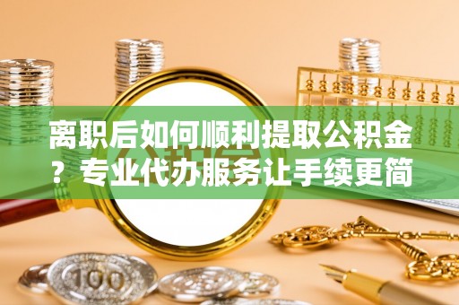 漳浦离职后如何顺利提取公积金？专业代办服务让手续更简单