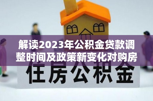 漳浦解读2023年公积金贷款调整时间及政策新变化对购房的影响