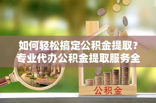 漳浦如何轻松搞定公积金提取？专业代办公积金提取服务全解析