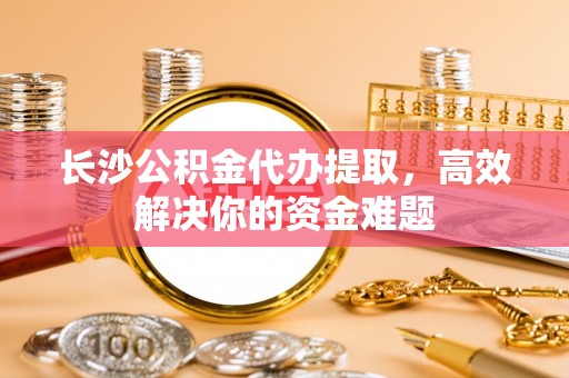 漳浦长沙公积金代办提取，高效解决你的资金难题