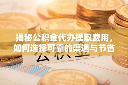 漳浦揭秘公积金代办提取费用，如何选择可靠的渠道与节省成本