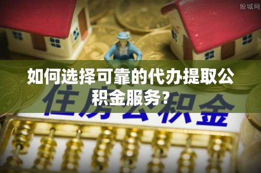 漳浦如何选择可靠的代办提取公积金服务？