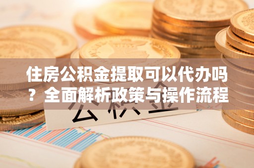 漳浦住房公积金提取可以代办吗？全面解析政策与操作流程