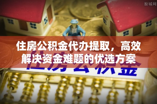 漳浦住房公积金代办提取，高效解决资金难题的优选方案