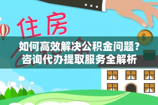 漳浦如何高效解决公积金问题？咨询代办提取服务全解析