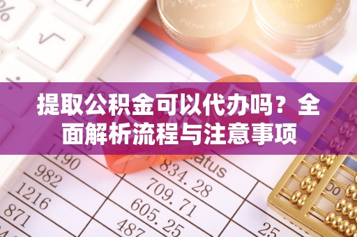 漳浦提取公积金可以代办吗？全面解析流程与注意事项