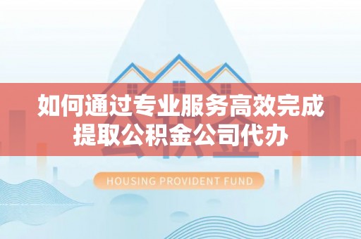 漳浦如何通过专业服务高效完成提取公积金公司代办