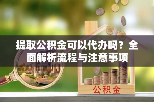 漳浦提取公积金可以代办吗？全面解析流程与注意事项