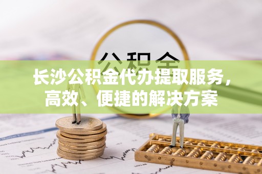 漳浦长沙公积金代办提取服务，高效、便捷的解决方案