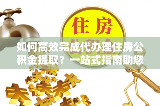 漳浦如何高效完成代办理住房公积金提取？一站式指南助您轻松搞定
