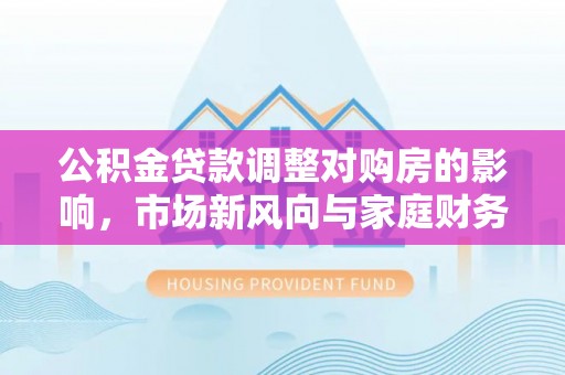 漳浦公积金贷款调整对购房的影响，市场新风向与家庭财务规划