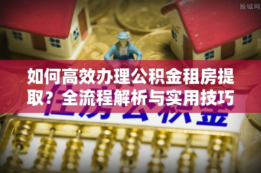 漳浦如何高效办理公积金租房提取？全流程解析与实用技巧