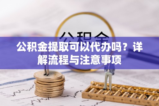 漳浦公积金提取可以代办吗？详解流程与注意事项