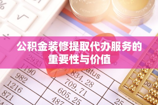 漳浦公积金装修提取代办服务的重要性与价值